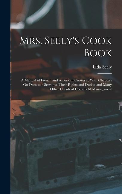 Mrs. Seely's Cook Book: A Manual of French and American Cookery: With Chapters On Domestic Servants, Their Rights and Duties, and Many Other D