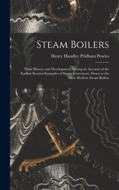 Steam Boilers: Their History and Development, Giving an Account of the Earliest Known Examples of Steam Generators, Down to the Most