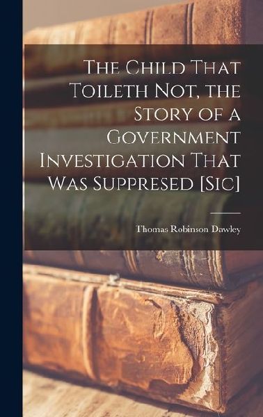 The Child That Toileth not, the Story of a Government Investigation That was Suppresed [sic]
