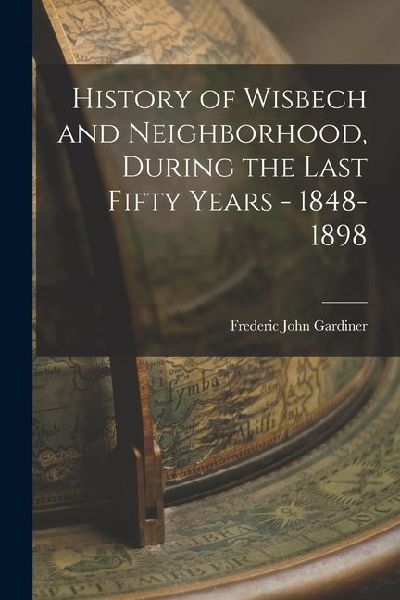 History of Wisbech and Neighborhood, During the Last Fifty Years - 1848-1898