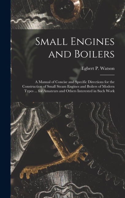 Small Engines and Boilers; a Manual of Concise and Specific Directions for the Construction of Small Steam Engines and Boilers of Modern Types ... for