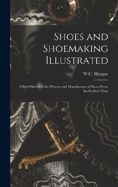 Shoes and Shoemaking Illustrated: A Brief Sketch of the History and Manufacture of Shoes From the Earliest Time