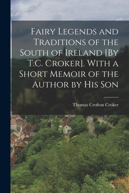 Fairy Legends and Traditions of the South of Ireland [By T.C. Croker]. With a Short Memoir of the Author by His Son