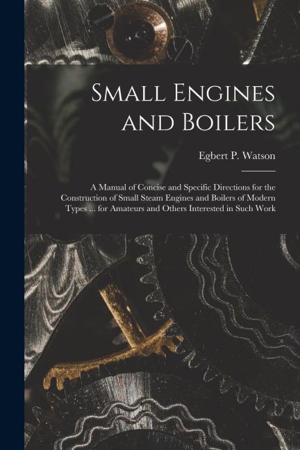 Small Engines and Boilers; a Manual of Concise and Specific Directions for the Construction of Small Steam Engines and Boilers of Modern Types ... for