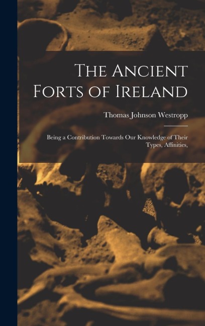 The Ancient Forts of Ireland: Being a Contribution Towards our Knowledge of Their Types, Affinities,