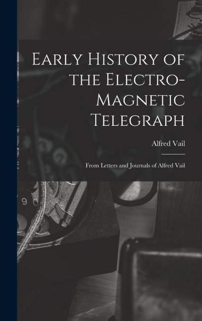 Early History of the Electro-Magnetic Telegraph: From Letters and Journals of Alfred Vail