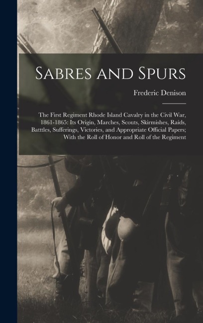 Sabres and Spurs: The First Regiment Rhode Island Cavalry in the Civil War, 1861-1865: Its Origin, Marches, Scouts, Skirmishes, Raids, B