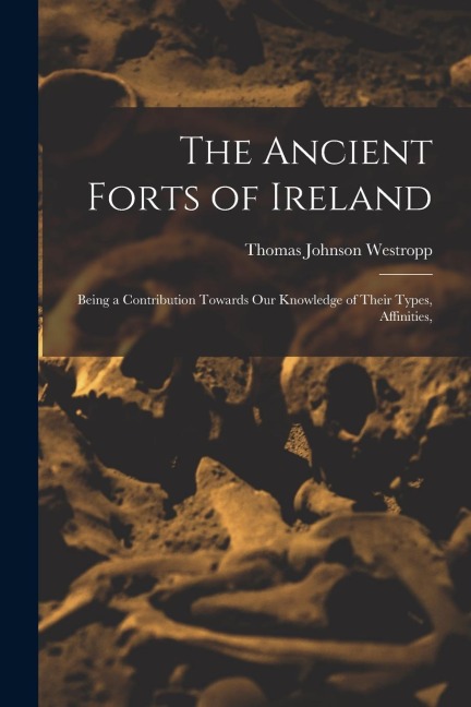The Ancient Forts of Ireland: Being a Contribution Towards our Knowledge of Their Types, Affinities,