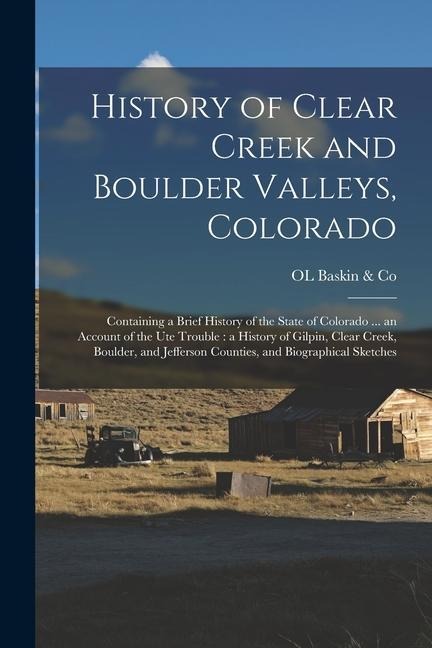 History of Clear Creek and Boulder Valleys, Colorado: Containing a Brief History of the State of Colorado ... an Account of the Ute Trouble: a History