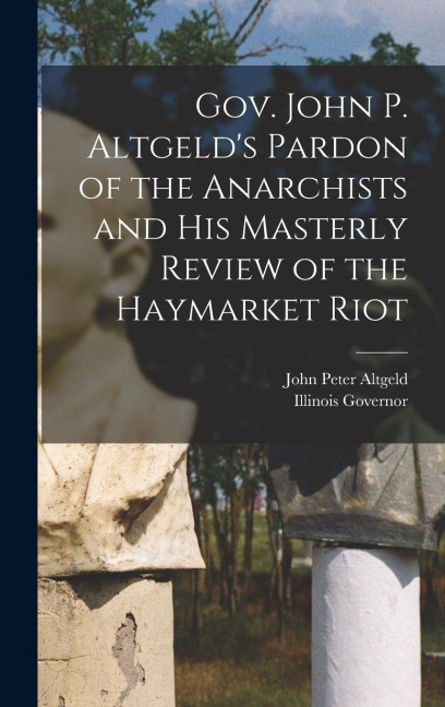 Gov. John P. Altgelds Pardon of the Anarchists and his Masterly Review of the Haymarket Riot