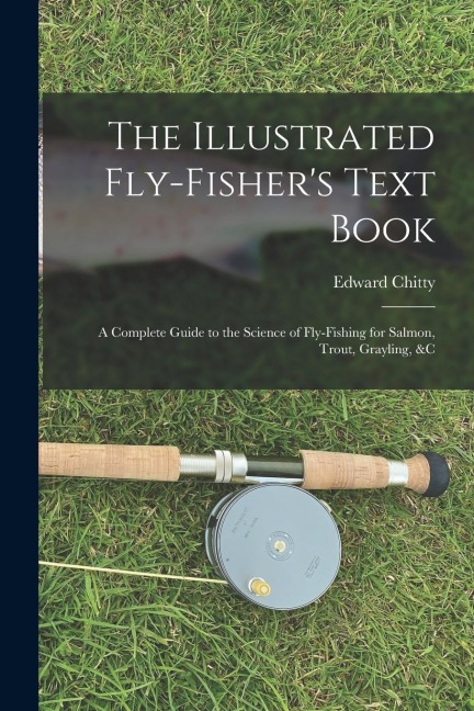 The Illustrated Fly-Fishers Text Book: A Complete Guide to the Science of Fly-Fishing for Salmon, Trout, Grayling, &c