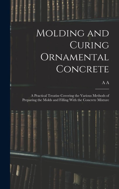 Molding and Curing Ornamental Concrete; a Practical Treatise Covering the Various Methods of Preparing the Molds and Filling With the Concrete Mixture