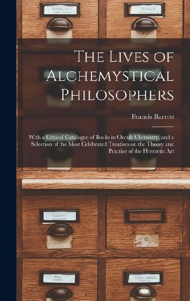 The Lives of Alchemystical Philosophers: With a Critical Catalogue of Books in Occult Chemistry, and a Selection of the Most Celebrated Treatises on the Theory and Practice of the Hermetic Art