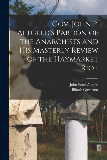 Gov. John P. Altgelds Pardon of the Anarchists and his Masterly Review of the Haymarket Riot