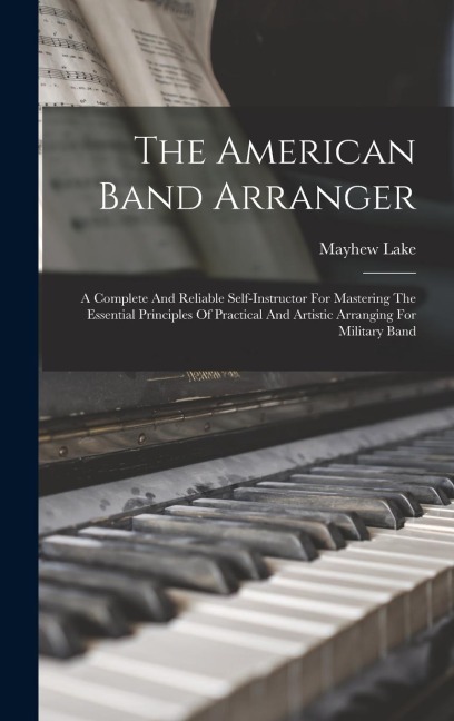The American Band Arranger: A Complete And Reliable Self-instructor For Mastering The Essential Principles Of Practical And Artistic Arranging For Military Band