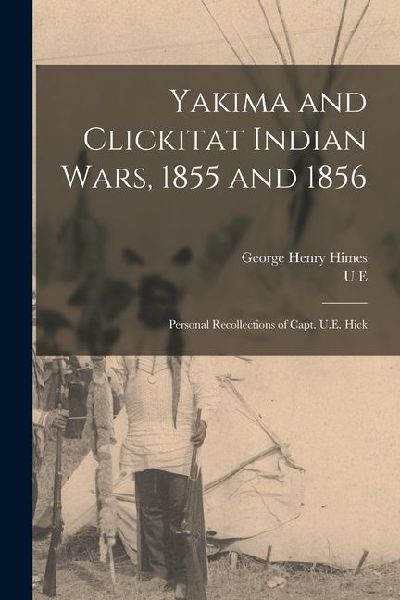 Yakima and Clickitat Indian Wars, 1855 and 1856: Personal Recollections of Capt. U.E. Hick