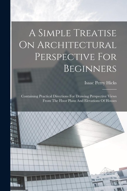 A Simple Treatise On Architectural Perspective For Beginners: Containing Practical Directions For Drawing Perspective Views From The Floor Plans And E