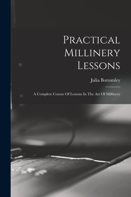Practical Millinery Lessons: A Complete Course Of Lessons In The Art Of Millinery