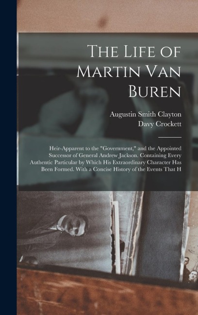 The Life of Martin Van Buren: Heir-Apparent to the Government, and the Appointed Successor of General Andrew Jackson. Containing Every Authentic Particular by Which His Extraordinary Character Has Been Formed. With a Concise History of the Events That H