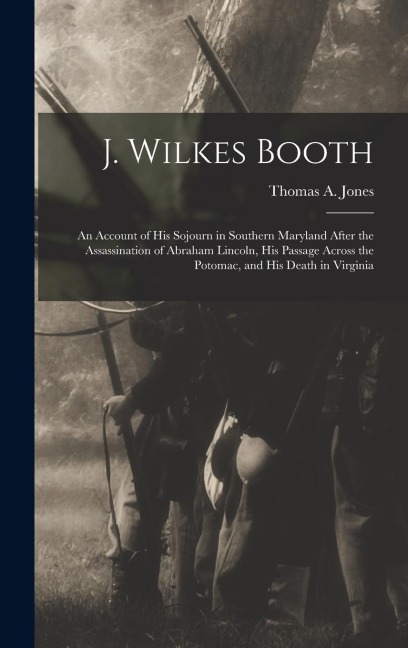 J. Wilkes Booth: An Account of His Sojourn in Southern Maryland After the Assassination of Abraham Lincoln, His Passage Across the Poto