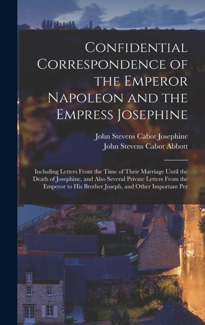 Confidential Correspondence of the Emperor Napoleon and the Empress Josephine: Including Letters From the Time of Their Marriage Until the Death of Josephine, and Also Several Private Letters From the Emperor to His Brother Joseph, and Other Important Per