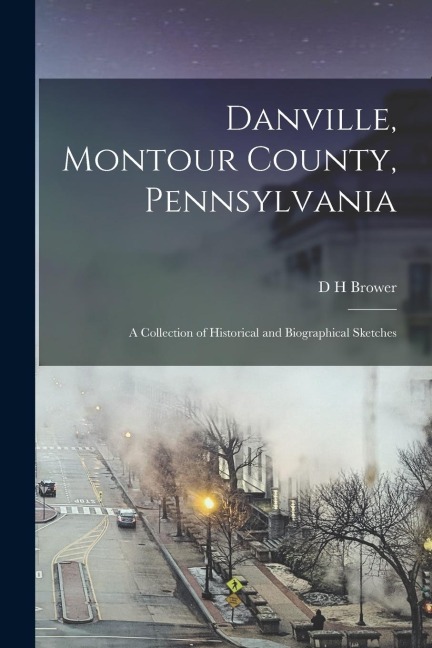 Danville, Montour County, Pennsylvania: A Collection of Historical and Biographical Sketches