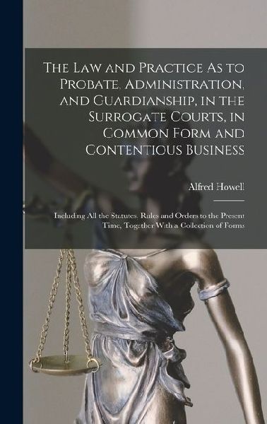 The Law and Practice As to Probate, Administration, and Guardianship, in the Surrogate Courts, in Common Form and Contentious Business: Including All