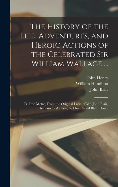 The History of the Life, Adventures, and Heroic Actions of the Celebrated Sir William Wallace ...: Tr. Into Metre, From the Original Latin of Mr. John Blair, Chaplain to Wallace, by One Called Blind Harry