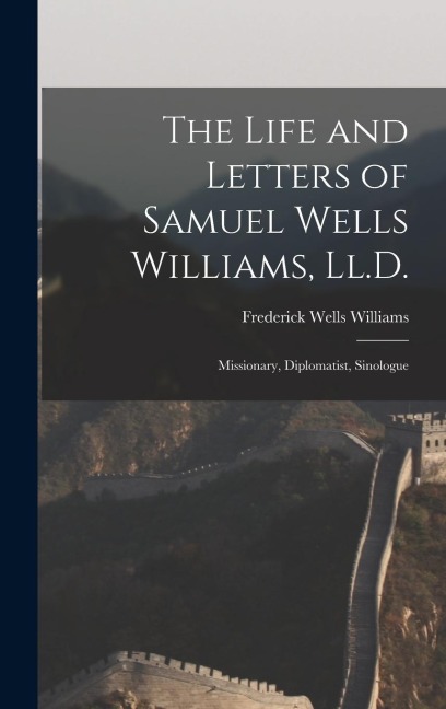 The Life and Letters of Samuel Wells Williams, Ll.D.: Missionary, Diplomatist, Sinologue