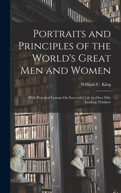 Portraits and Principles of the World's Great Men and Women: With Practical Lessons On Successful Life by Over Fifty Leading Thinkers