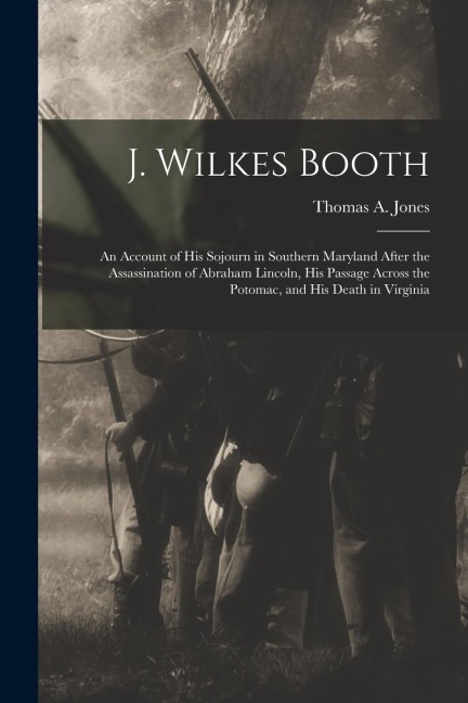 J. Wilkes Booth: An Account of His Sojourn in Southern Maryland After the Assassination of Abraham Lincoln, His Passage Across the Poto