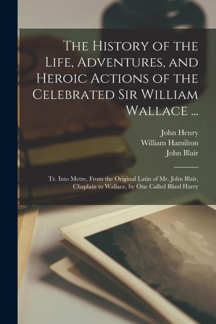 The History of the Life, Adventures, and Heroic Actions of the Celebrated Sir William Wallace ...: Tr. Into Metre, From the Original Latin of Mr. John