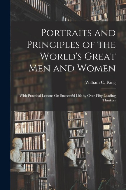 Portraits and Principles of the World's Great Men and Women: With Practical Lessons On Successful Life by Over Fifty Leading Thinkers
