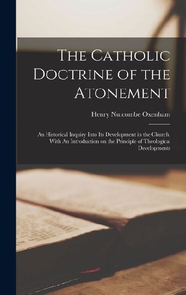 The Catholic Doctrine of the Atonement: An Historical Inquiry Into its Development in the Church, With An Introduction on the Principle of Theological