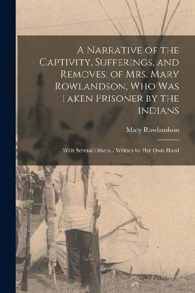 A Narrative of the Captivity, Sufferings, and Removes, of Mrs. Mary Rowlandson, who was Taken Prisoner by the Indians; With Several Others... Written