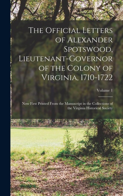 The Official Letters of Alexander Spotswood, Lieutenant-Governor of the Colony of Virginia, 1710-1722: Now First Printed From the Manuscript in the Collections of the Virginia Historical Society; Volume 1