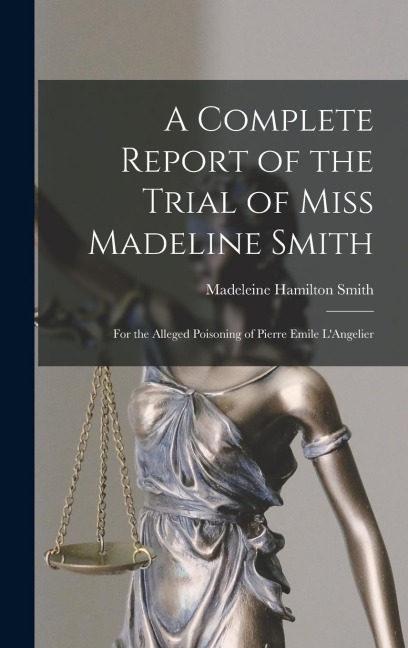 A Complete Report of the Trial of Miss Madeline Smith: For the Alleged Poisoning of Pierre Emile L'Angelier