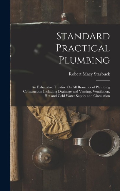 Standard Practical Plumbing: An Exhaustive Treatise On All Branches of Plumbing Construction Including Drainage and Venting, Ventilation, Hot and C