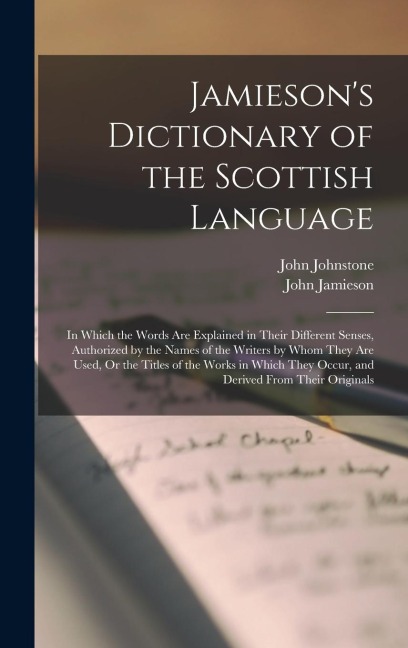 Jamiesons Dictionary of the Scottish Language: In Which the Words Are Explained in Their Different Senses, Authorized by the Names of the Writers by Whom They Are Used, Or the Titles of the Works in Which They Occur, and Derived From Their Originals