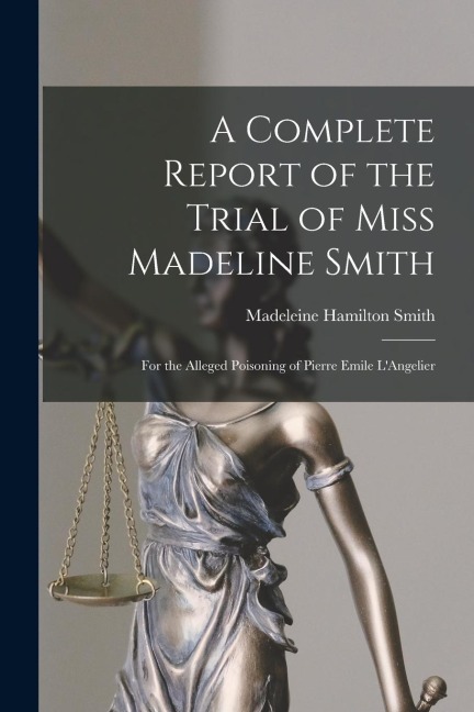 A Complete Report of the Trial of Miss Madeline Smith: For the Alleged Poisoning of Pierre Emile LAngelier