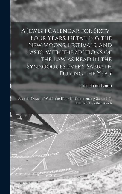 A Jewish Calendar for Sixty-four Years, Detailing the new Moons, Festivals, and Fasts, With the Sections of the law as Read in the Synagogues Every Sabbath During the Year; Also the Days on Which the Hour for Commencing Sabbath is Altered; Together Awith