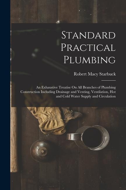 Standard Practical Plumbing: An Exhaustive Treatise On All Branches of Plumbing Construction Including Drainage and Venting, Ventilation, Hot and C
