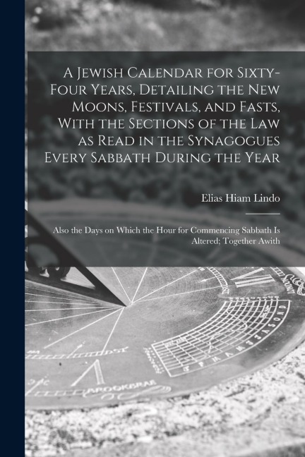A Jewish Calendar for Sixty-four Years, Detailing the new Moons, Festivals, and Fasts, With the Sections of the law as Read in the Synagogues Every Sa