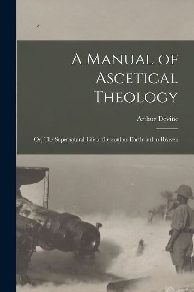A Manual of Ascetical Theology: Or, The Supernatural Life of the Soul on Earth and in Heaven