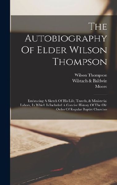 The Autobiography Of Elder Wilson Thompson: Embracing A Sketch Of His Life, Travels, & Ministerial Labors, In Which Is Included A Concise History Of The Old Order Of Regular Baptist Churches