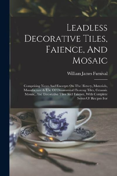 Leadless Decorative Tiles, Faience, And Mosaic: Comprising Notes And Excerpts On The History, Materials, Manufacture & Use Of Ornamental Flooring Tile