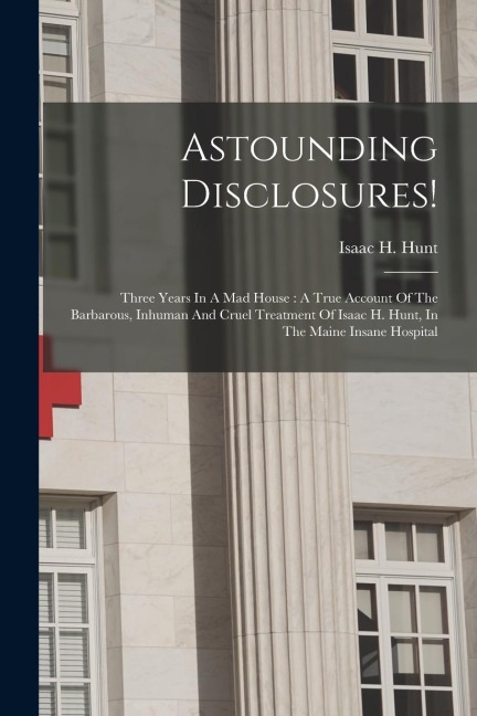 Astounding Disclosures!: Three Years In A Mad House: A True Account Of The Barbarous, Inhuman And Cruel Treatment Of Isaac H. Hunt, In The Main