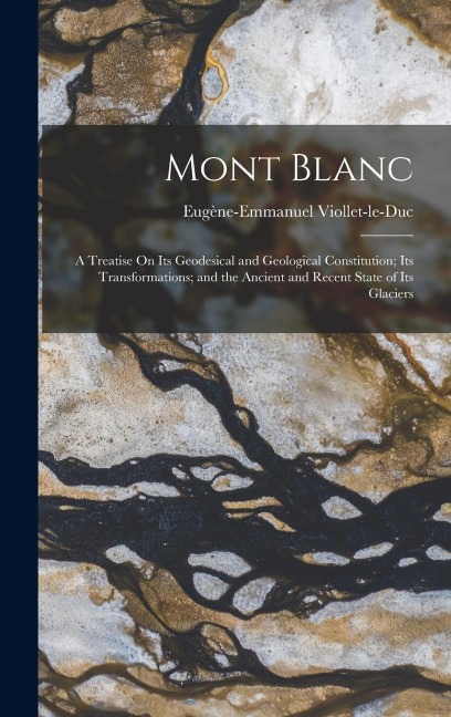 Mont Blanc: A Treatise On Its Geodesical and Geological Constitution; Its Transformations; and the Ancient and Recent State of Its Glaciers