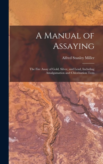 A Manual of Assaying: The Fire Assay of Gold, Silver, and Lead, Including Amalgamation and Chlorination Tests