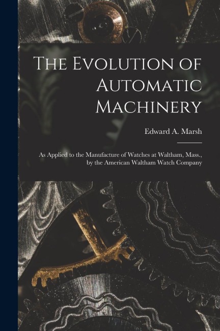 The Evolution of Automatic Machinery: As Applied to the Manufacture of Watches at Waltham, Mass., by the American Waltham Watch Company